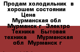 Продам холодильник, в хорошем состоянии › Цена ­ 2 500 - Мурманская обл., Мурманск г. Электро-Техника » Бытовая техника   . Мурманская обл.,Мурманск г.